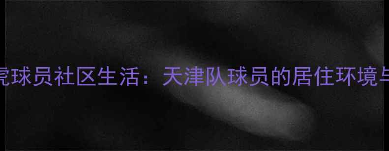 图片 天津津门虎球员社区生活：天津队球员的居住环境与公益行动
