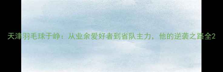 图片 天津羽毛球于峥：从业余爱好者到省队主力，他的逆袭之路全2