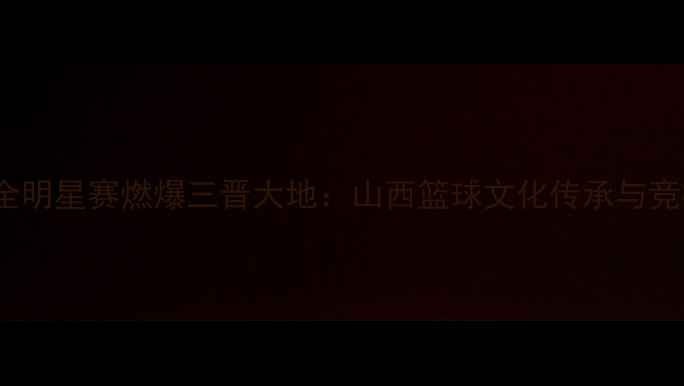 图片 太原WCBA全明星赛燃爆三晋大地：山西篮球文化传承与竞技全纪录1