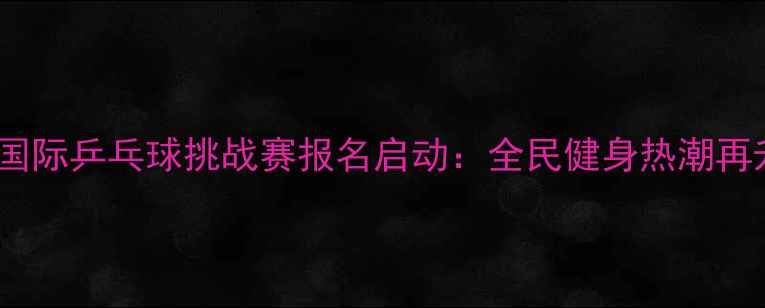 图片 太原国际乒乓球挑战赛报名启动：全民健身热潮再升级1