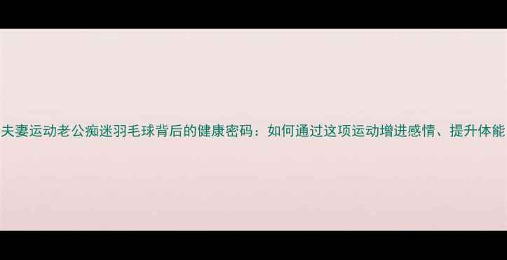 图片 夫妻运动老公痴迷羽毛球背后的健康密码：如何通过这项运动增进感情、提升体能
