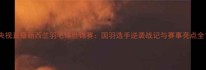 图片 央视直播新西兰羽毛球世锦赛：国羽选手逆袭战记与赛事亮点全1