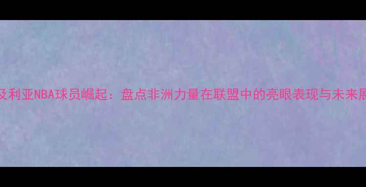 图片 奈及利亚NBA球员崛起：盘点非洲力量在联盟中的亮眼表现与未来展望