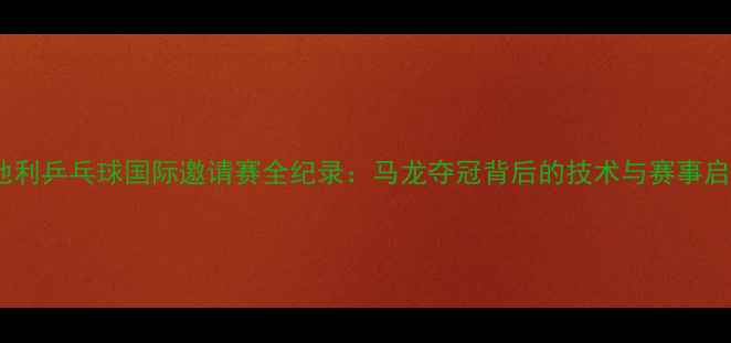 图片 奥地利乒乓球国际邀请赛全纪录：马龙夺冠背后的技术与赛事启示1