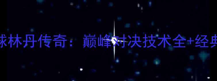 图片 奥运羽毛球林丹传奇：巅峰对决技术全+经典战役回顾