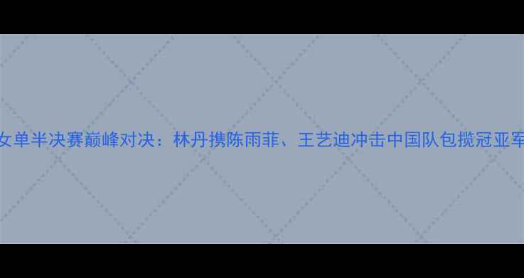 图片 女单半决赛巅峰对决：林丹携陈雨菲、王艺迪冲击中国队包揽冠亚军
