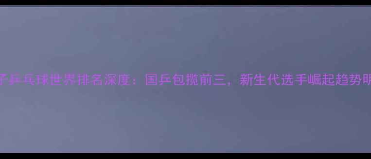 图片 女子乒乓球世界排名深度：国乒包揽前三，新生代选手崛起趋势明显