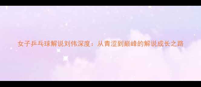 图片 女子乒乓球解说刘伟深度：从青涩到巅峰的解说成长之路