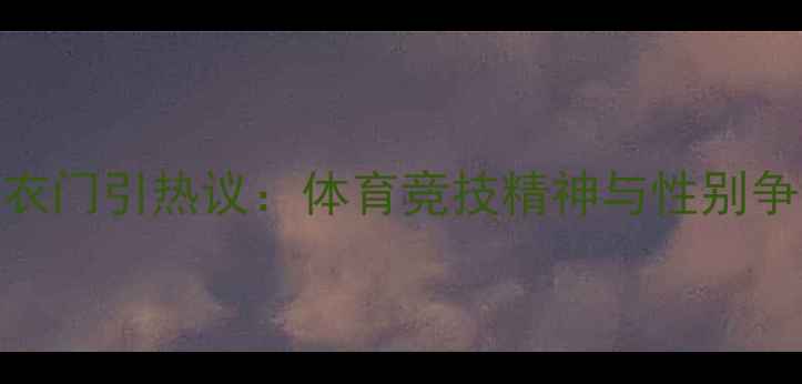 图片 女子格斗赛撕衣门引热议：体育竞技精神与性别争议的边界探讨