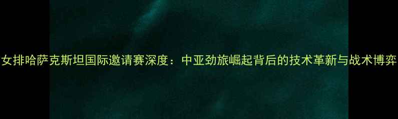 图片 女排哈萨克斯坦国际邀请赛深度：中亚劲旅崛起背后的技术革新与战术博弈