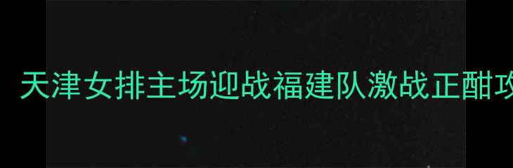 图片 女排联赛焦点战：天津女排主场迎战福建队激战正酣攻防体系终极对决