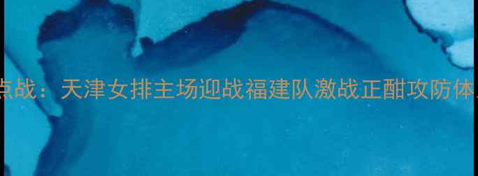 图片 女排联赛焦点战：天津女排主场迎战福建队激战正酣攻防体系终极对决1