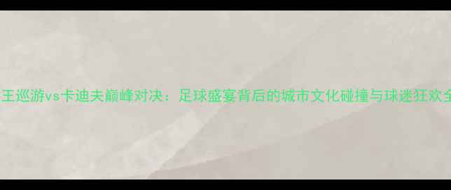 图片 女王巡游vs卡迪夫巅峰对决：足球盛宴背后的城市文化碰撞与球迷狂欢全2