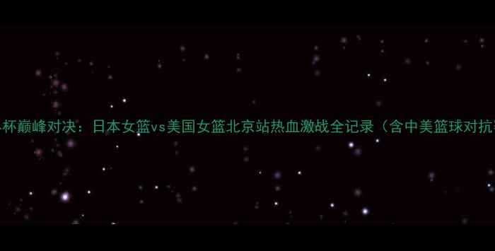 图片 女篮世界杯巅峰对决：日本女篮vs美国女篮北京站热血激战全记录（含中美篮球对抗赛战术）