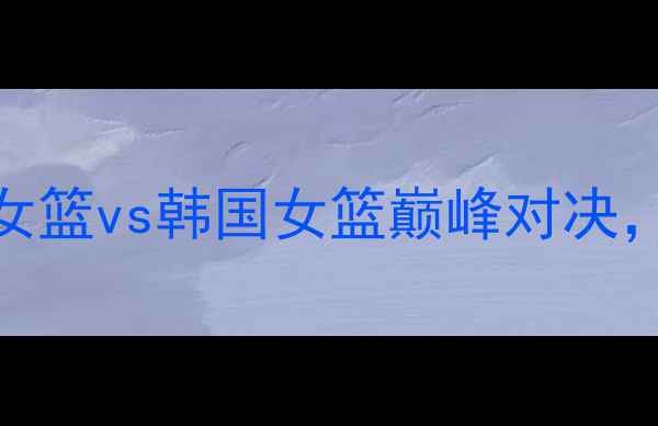 图片 女篮世界杯预选赛：英国女篮vs韩国女篮巅峰对决，全网直击赛事亮点与战术