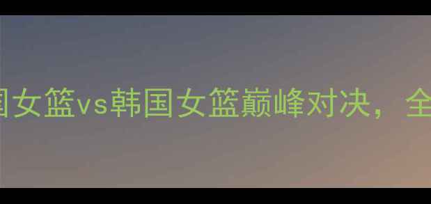 图片 女篮世界杯预选赛：英国女篮vs韩国女篮巅峰对决，全网直击赛事亮点与战术1