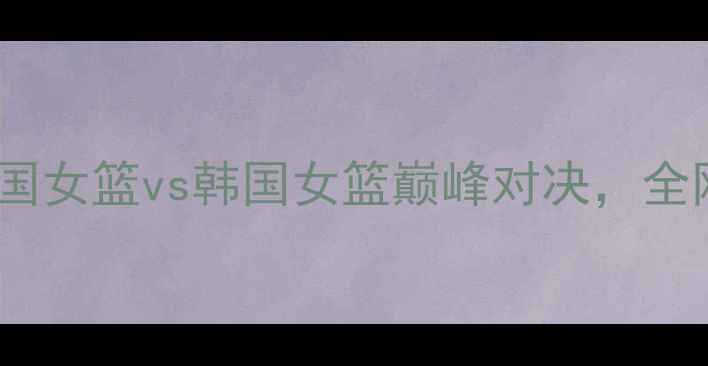 图片 女篮世界杯预选赛：英国女篮vs韩国女篮巅峰对决，全网直击赛事亮点与战术2