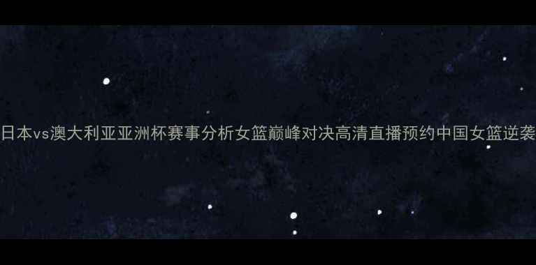 图片 女篮日本vs澳大利亚亚洲杯赛事分析女篮巅峰对决高清直播预约中国女篮逆袭攻略