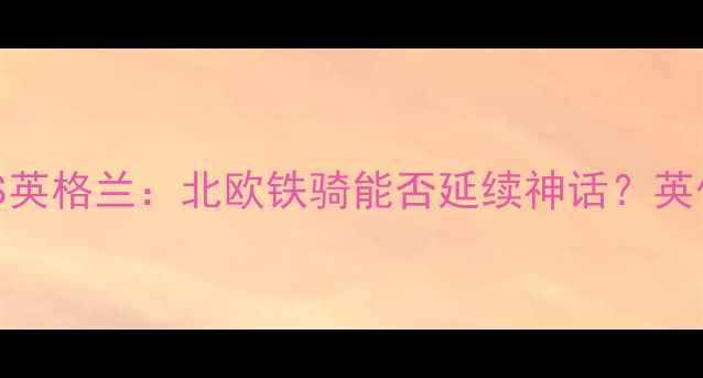 图片 女足世界杯前瞻挪威VS英格兰：北欧铁骑能否延续神话？英伦玫瑰的复仇之战深度