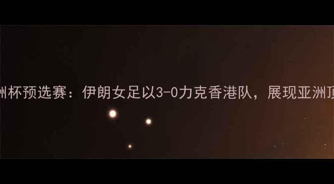 图片 女足亚洲杯预选赛：伊朗女足以3-0力克香港队，展现亚洲顶尖水平
