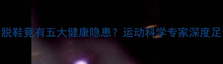 图片 女运动员赛后脱鞋竟有五大健康隐患？运动科学专家深度足部护理全流程