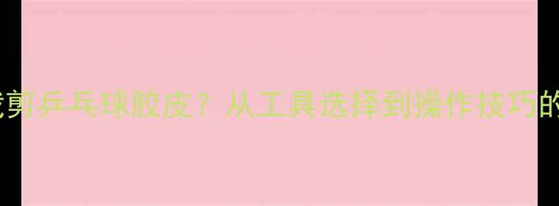 图片 如何正确裁剪乒乓球胶皮？从工具选择到操作技巧的完整指南2