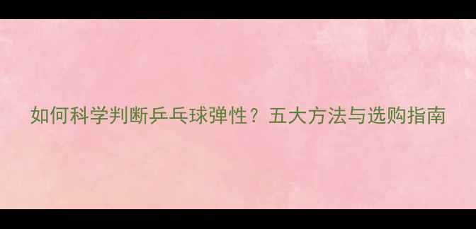 图片 如何科学判断乒乓球弹性？五大方法与选购指南