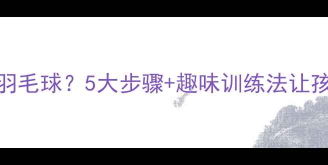 图片 如何系统教小学生羽毛球？5大步骤+趣味训练法让孩子零基础快速入门