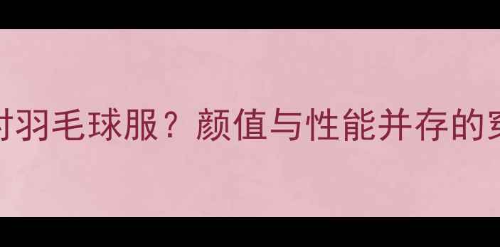 图片 如何选对羽毛球服？颜值与性能并存的穿搭指南