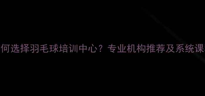 图片 如何选择羽毛球培训中心？专业机构推荐及系统课程