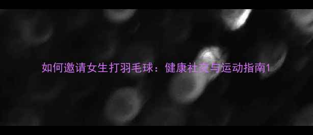 图片 如何邀请女生打羽毛球：健康社交与运动指南1