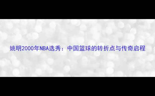图片 姚明2000年NBA选秀：中国篮球的转折点与传奇启程