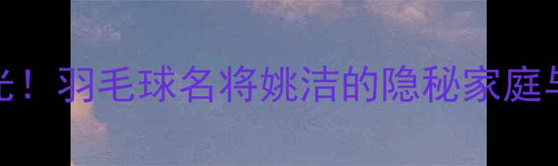 图片 姚洁丈夫身份曝光！羽毛球名将姚洁的隐秘家庭与丈夫的非凡成就