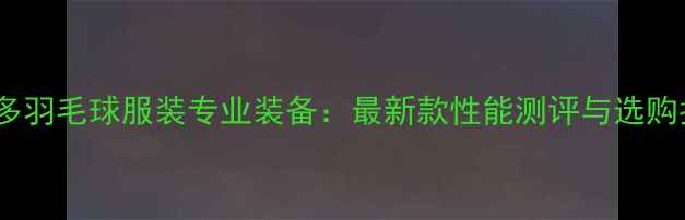 图片 威克多羽毛球服装专业装备：最新款性能测评与选购指南2