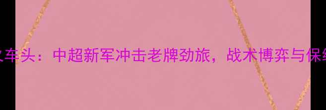 图片 安郅vs火车头：中超新军冲击老牌劲旅，战术博弈与保级悬念全