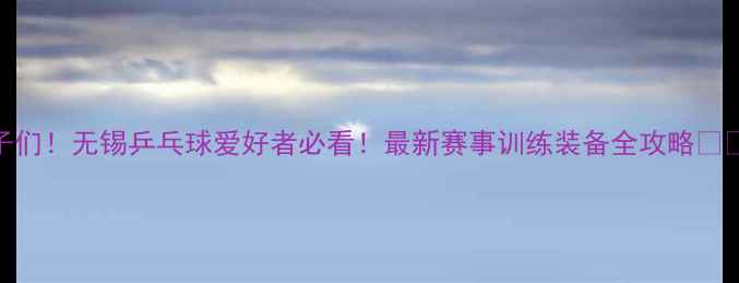 图片 宝子们！无锡乒乓球爱好者必看！最新赛事训练装备全攻略🏓️🔥