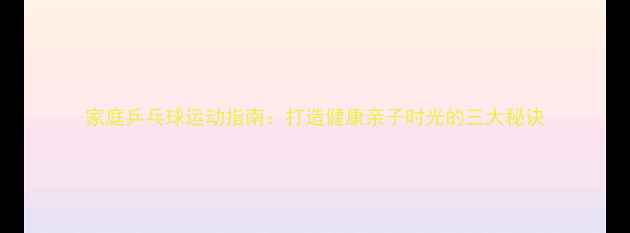 图片 家庭乒乓球运动指南：打造健康亲子时光的三大秘诀