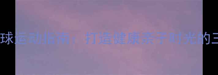 图片 家庭乒乓球运动指南：打造健康亲子时光的三大秘诀2