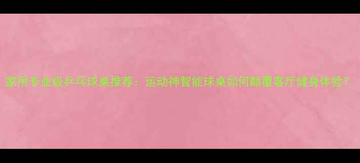 图片 家用专业级乒乓球桌推荐：运动神智能球桌如何颠覆客厅健身体验？