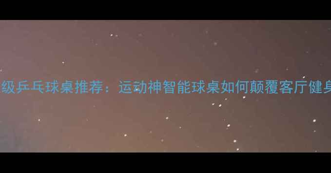 图片 家用专业级乒乓球桌推荐：运动神智能球桌如何颠覆客厅健身体验？1
