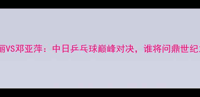 图片 小山智丽VS邓亚萍：中日乒乓球巅峰对决，谁将问鼎世纪之战？1