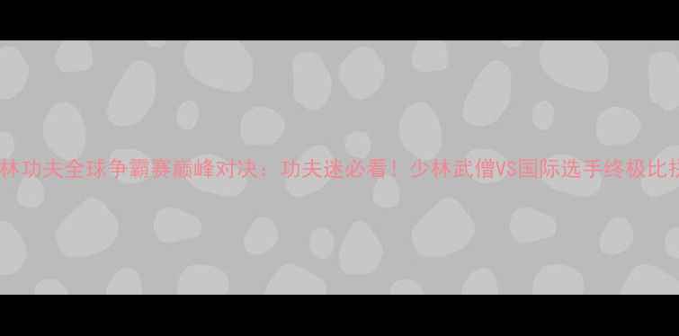 图片 少林功夫全球争霸赛巅峰对决：功夫迷必看！少林武僧VS国际选手终极比拼1