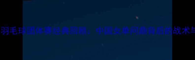 图片 尤伯杯羽毛球团体赛经典回顾：中国女单问鼎背后的战术与传奇2