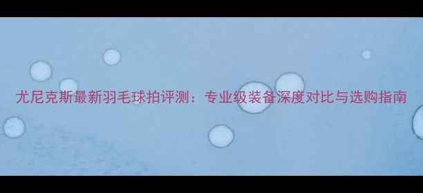 图片 尤尼克斯最新羽毛球拍评测：专业级装备深度对比与选购指南