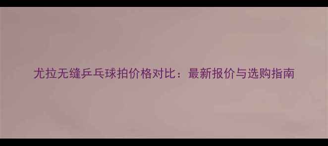 图片 尤拉无缝乒乓球拍价格对比：最新报价与选购指南