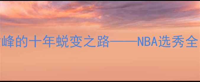 图片 届新秀成长记：从青涩到巅峰的十年蜕变之路——NBA选秀全回顾与球员生涯大数据分析