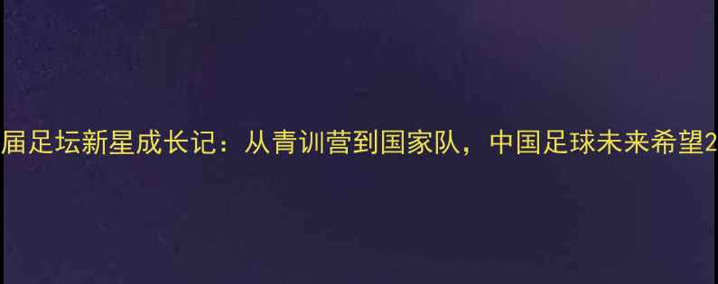 图片 届足坛新星成长记：从青训营到国家队，中国足球未来希望2