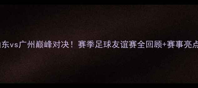 图片 山东vs广州巅峰对决！赛季足球友谊赛全回顾+赛事亮点2