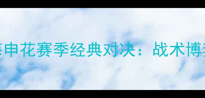 图片 山东鲁能VS上海申花赛季经典对决：战术博弈与绿茵恩怨全