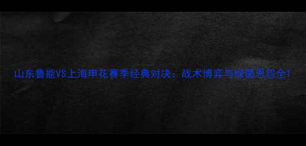 图片 山东鲁能VS上海申花赛季经典对决：战术博弈与绿茵恩怨全1